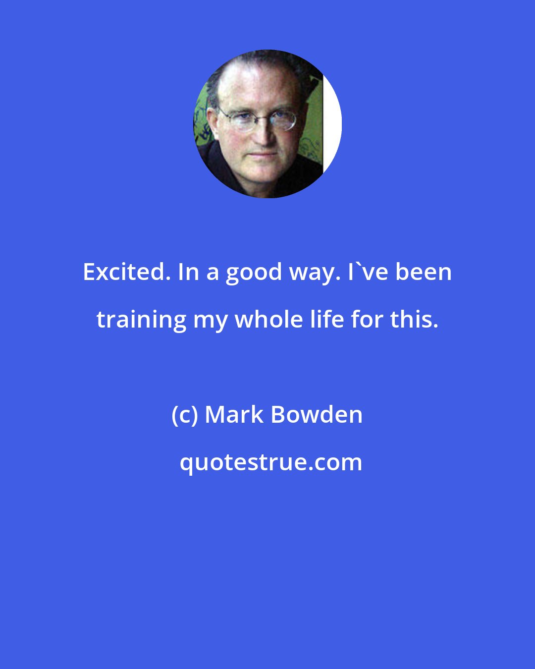 Mark Bowden: Excited. In a good way. I've been training my whole life for this.