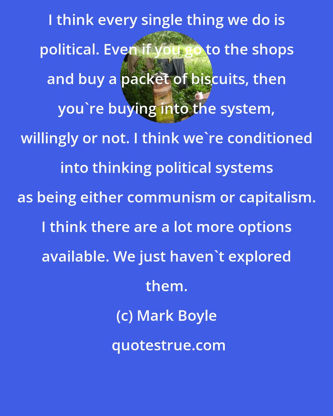 Mark Boyle: I think every single thing we do is political. Even if you go to the shops and buy a packet of biscuits, then you're buying into the system, willingly or not. I think we're conditioned into thinking political systems as being either communism or capitalism. I think there are a lot more options available. We just haven't explored them.