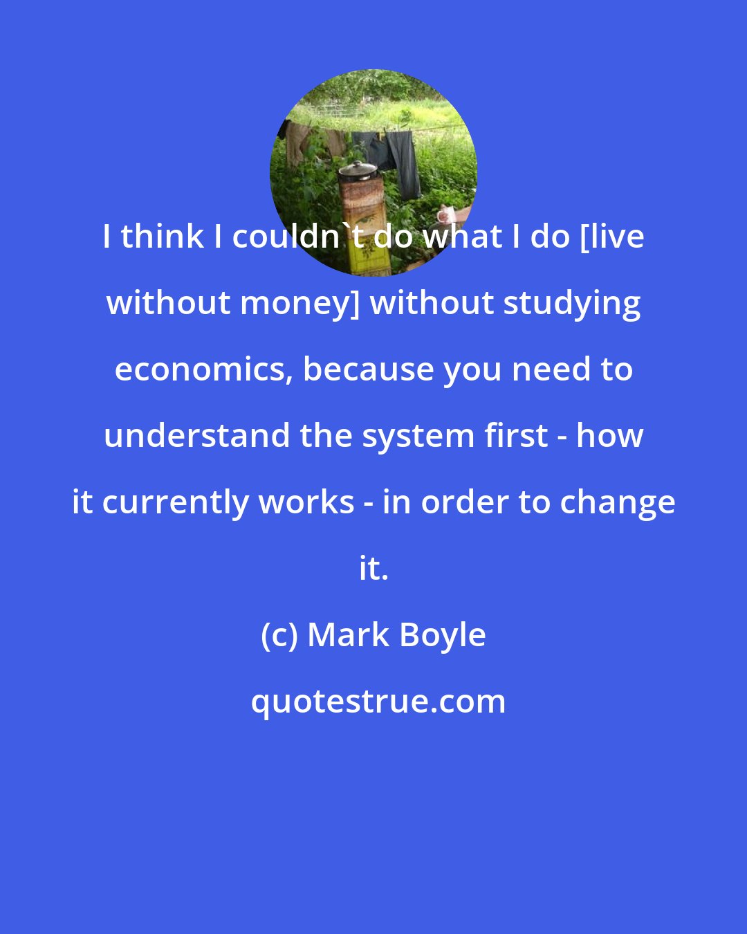 Mark Boyle: I think I couldn't do what I do [live without money] without studying economics, because you need to understand the system first - how it currently works - in order to change it.