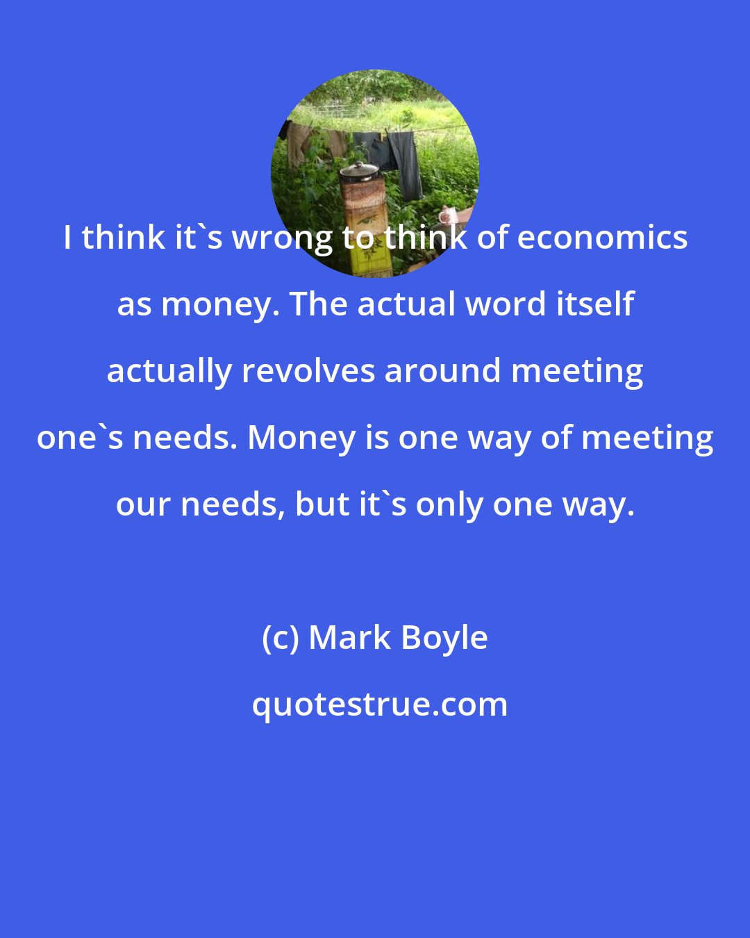 Mark Boyle: I think it's wrong to think of economics as money. The actual word itself actually revolves around meeting one's needs. Money is one way of meeting our needs, but it's only one way.