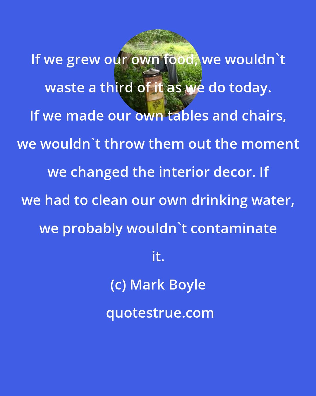 Mark Boyle: If we grew our own food, we wouldn't waste a third of it as we do today. If we made our own tables and chairs, we wouldn't throw them out the moment we changed the interior decor. If we had to clean our own drinking water, we probably wouldn't contaminate it.