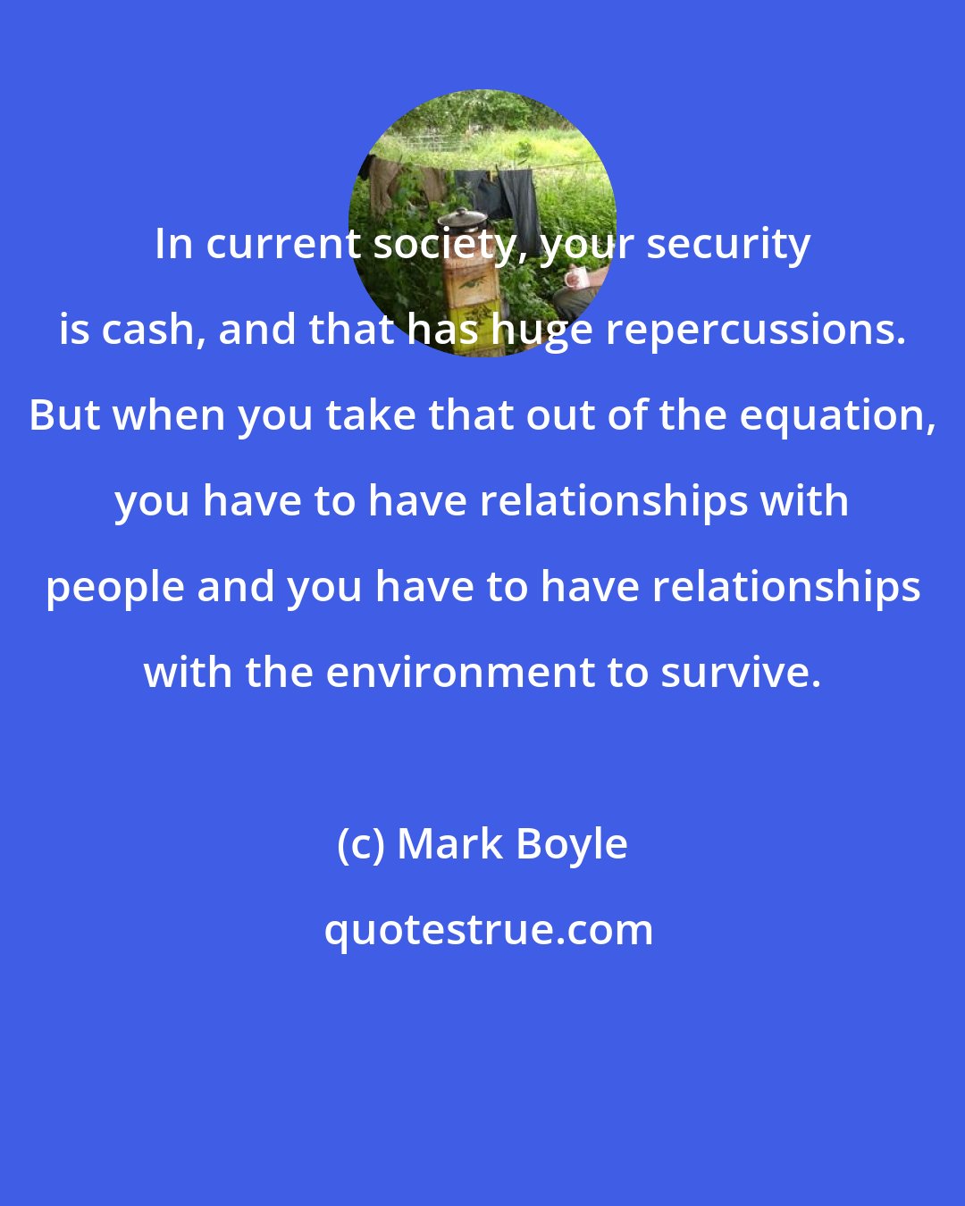 Mark Boyle: In current society, your security is cash, and that has huge repercussions. But when you take that out of the equation, you have to have relationships with people and you have to have relationships with the environment to survive.