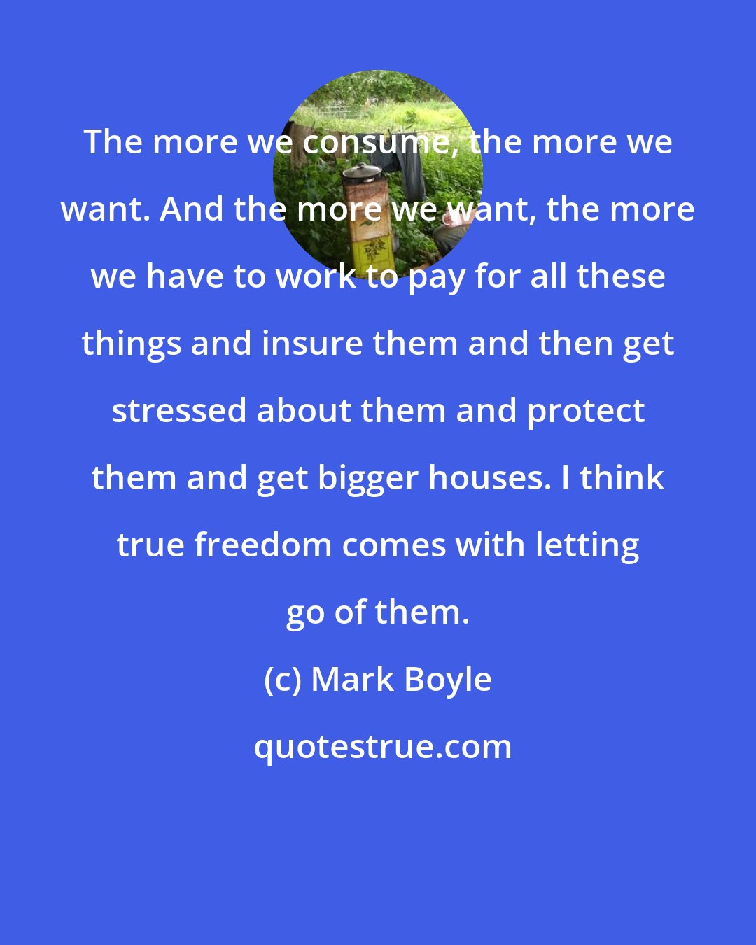 Mark Boyle: The more we consume, the more we want. And the more we want, the more we have to work to pay for all these things and insure them and then get stressed about them and protect them and get bigger houses. I think true freedom comes with letting go of them.