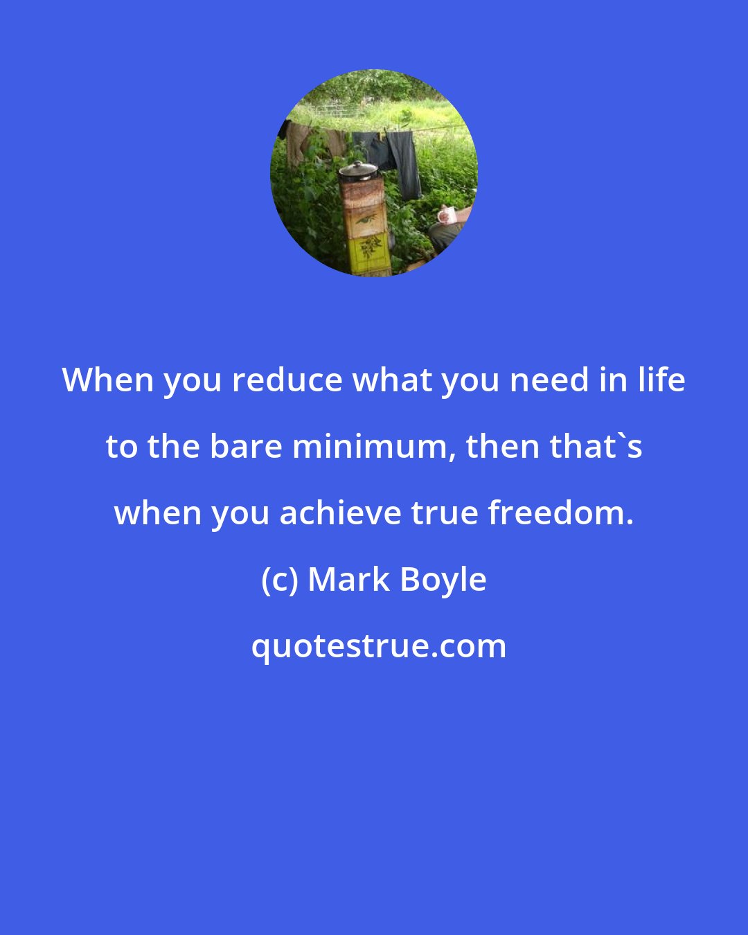 Mark Boyle: When you reduce what you need in life to the bare minimum, then that's when you achieve true freedom.