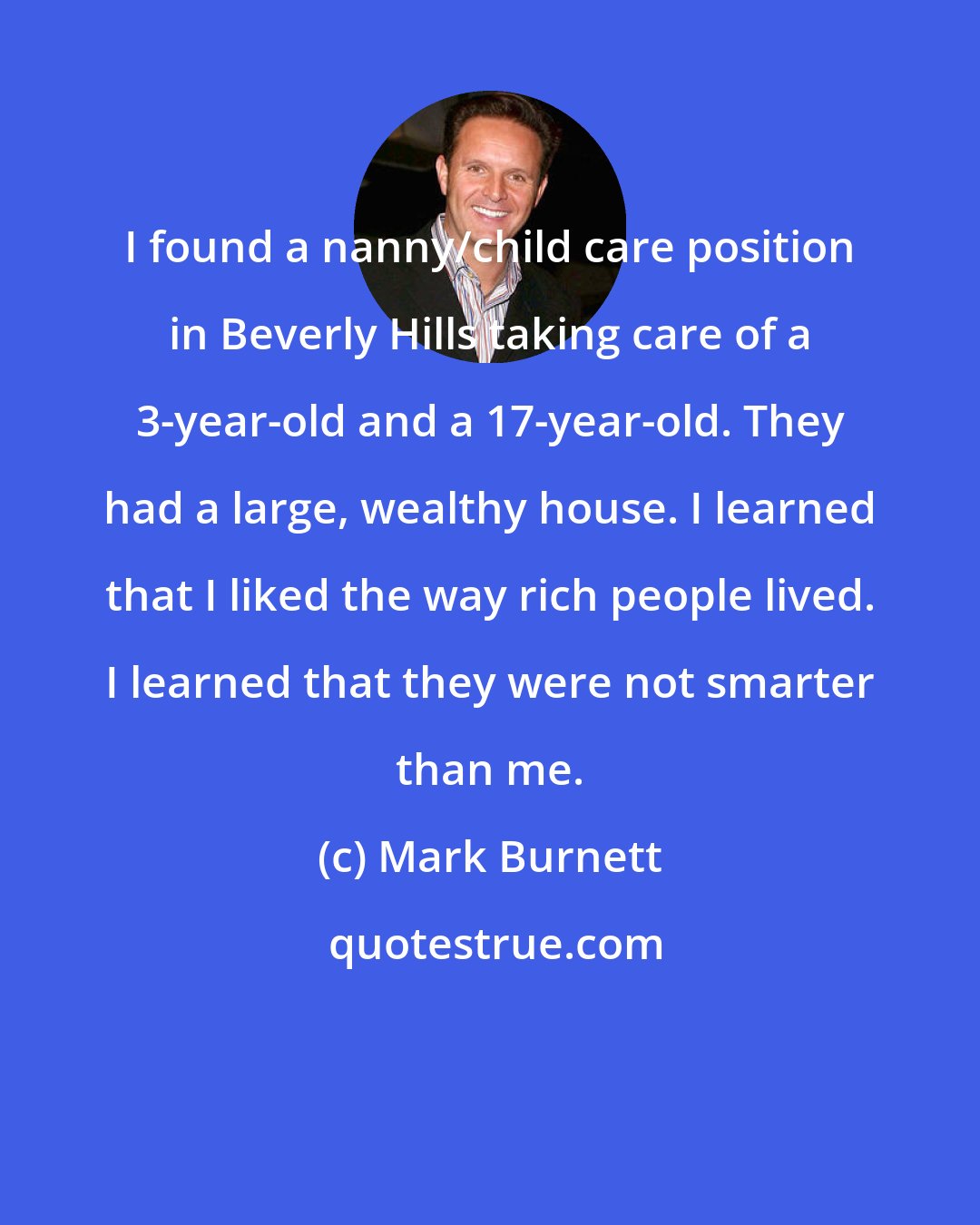 Mark Burnett: I found a nanny/child care position in Beverly Hills taking care of a 3-year-old and a 17-year-old. They had a large, wealthy house. I learned that I liked the way rich people lived. I learned that they were not smarter than me.