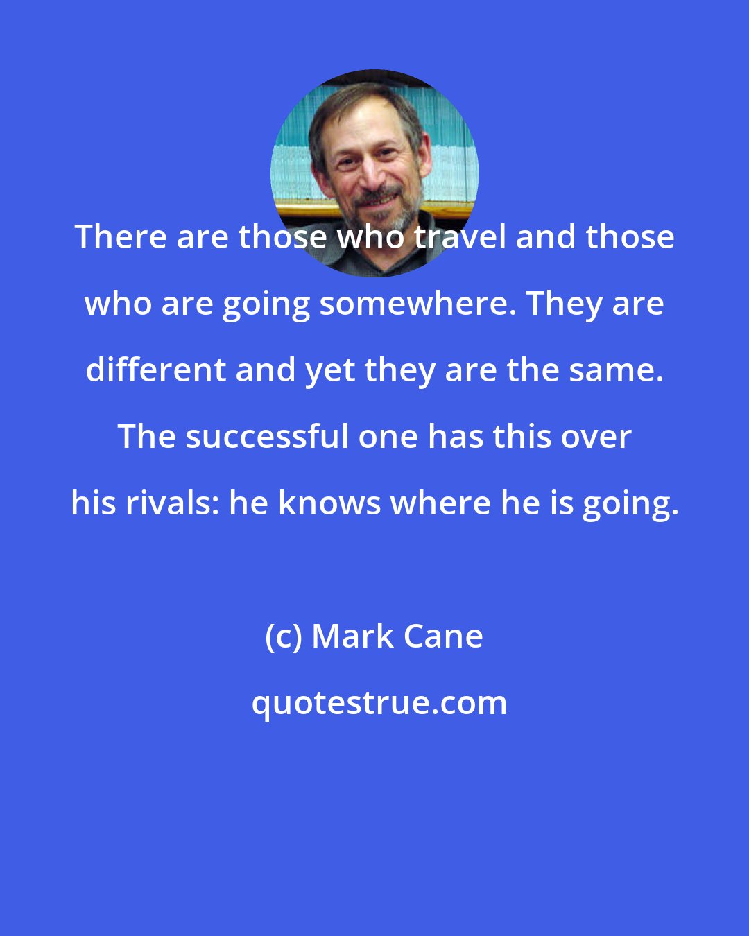 Mark Cane: There are those who travel and those who are going somewhere. They are different and yet they are the same. The successful one has this over his rivals: he knows where he is going.