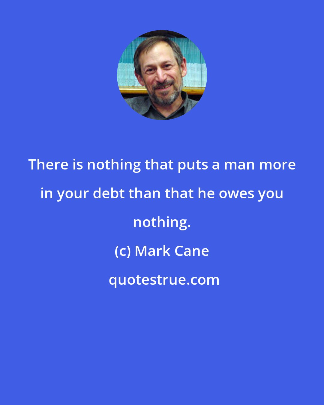 Mark Cane: There is nothing that puts a man more in your debt than that he owes you nothing.