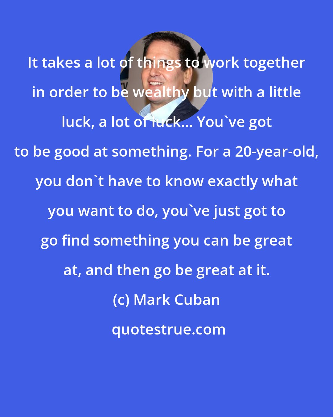 Mark Cuban: It takes a lot of things to work together in order to be wealthy but with a little luck, a lot of luck... You've got to be good at something. For a 20-year-old, you don't have to know exactly what you want to do, you've just got to go find something you can be great at, and then go be great at it.