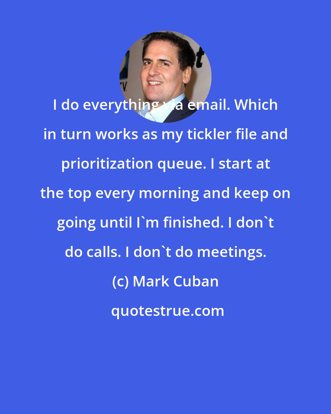 Mark Cuban: I do everything via email. Which in turn works as my tickler file and prioritization queue. I start at the top every morning and keep on going until I'm finished. I don't do calls. I don't do meetings.