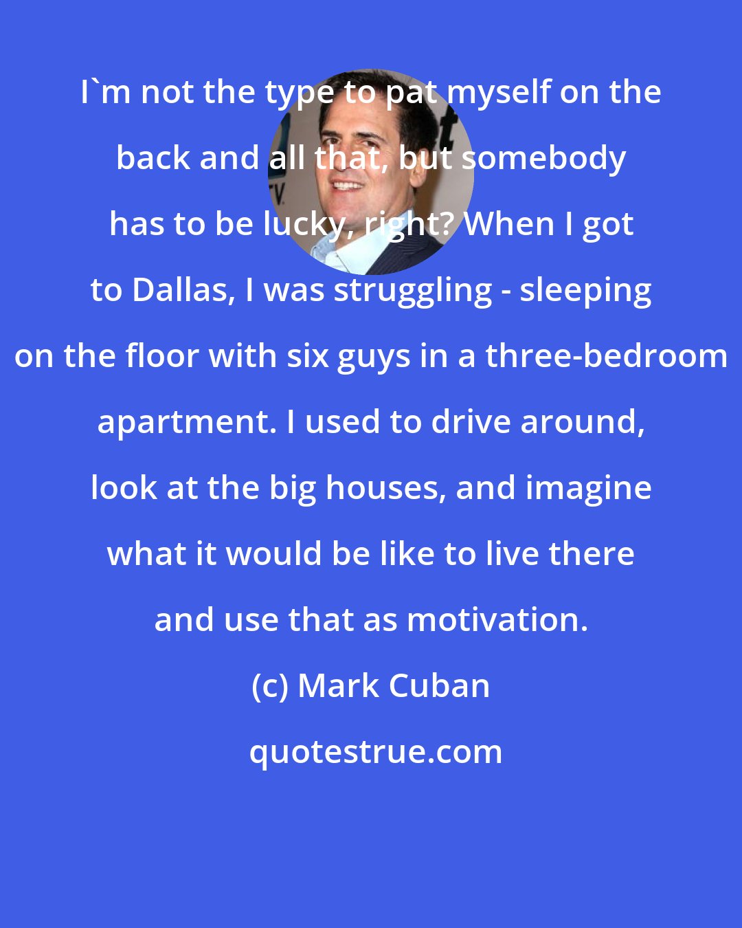 Mark Cuban: I'm not the type to pat myself on the back and all that, but somebody has to be lucky, right? When I got to Dallas, I was struggling - sleeping on the floor with six guys in a three-bedroom apartment. I used to drive around, look at the big houses, and imagine what it would be like to live there and use that as motivation.