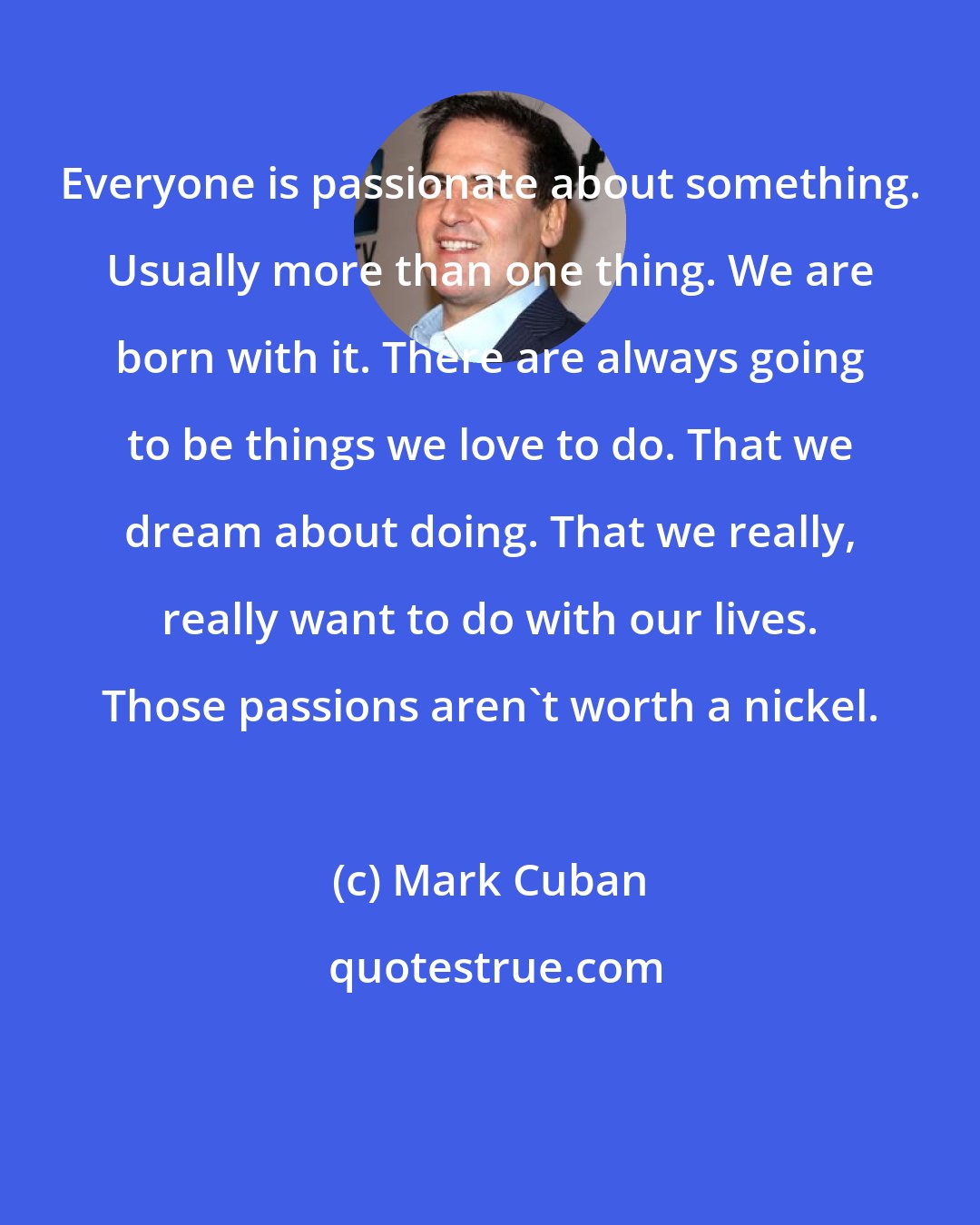 Mark Cuban: Everyone is passionate about something. Usually more than one thing. We are born with it. There are always going to be things we love to do. That we dream about doing. That we really, really want to do with our lives. Those passions aren't worth a nickel.