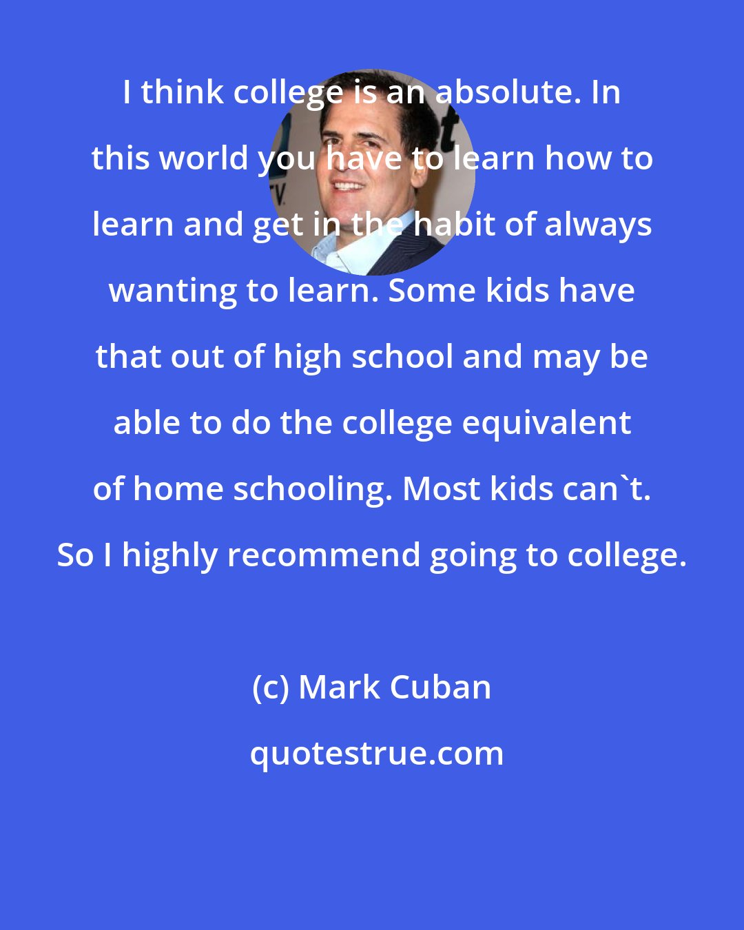 Mark Cuban: I think college is an absolute. In this world you have to learn how to learn and get in the habit of always wanting to learn. Some kids have that out of high school and may be able to do the college equivalent of home schooling. Most kids can't. So I highly recommend going to college.