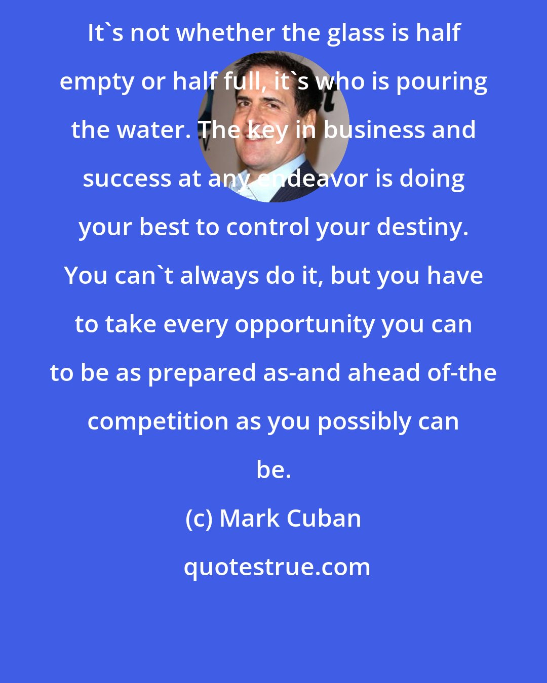 Mark Cuban: It's not whether the glass is half empty or half full, it's who is pouring the water. The key in business and success at any endeavor is doing your best to control your destiny. You can't always do it, but you have to take every opportunity you can to be as prepared as-and ahead of-the competition as you possibly can be.