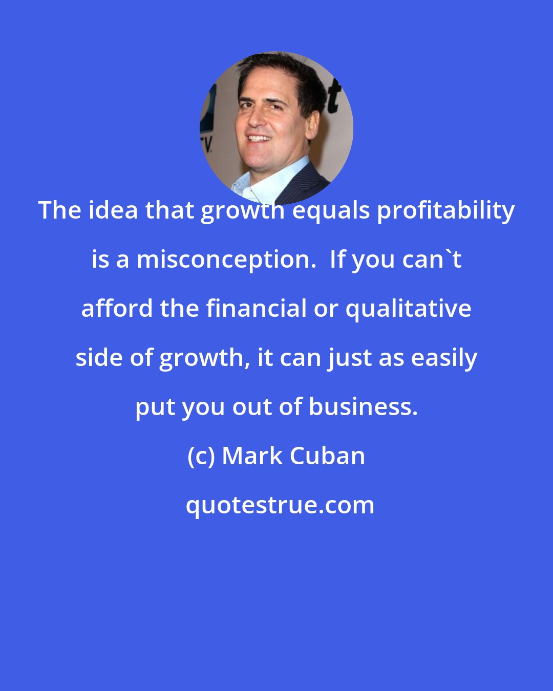 Mark Cuban: The idea that growth equals profitability is a misconception.  If you can't afford the financial or qualitative side of growth, it can just as easily put you out of business.