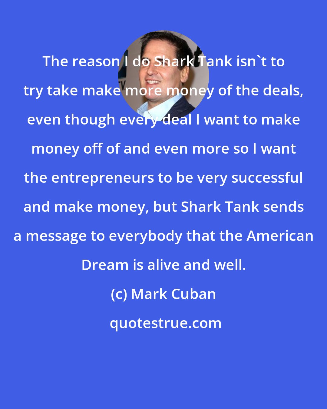 Mark Cuban: The reason I do Shark Tank isn't to try take make more money of the deals, even though every deal I want to make money off of and even more so I want the entrepreneurs to be very successful and make money, but Shark Tank sends a message to everybody that the American Dream is alive and well.