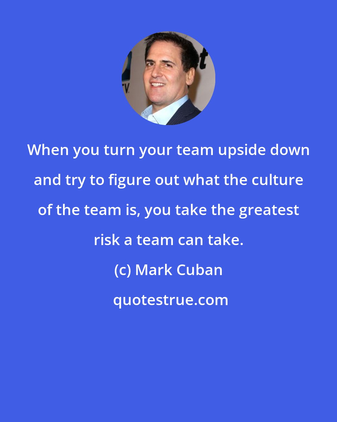 Mark Cuban: When you turn your team upside down and try to figure out what the culture of the team is, you take the greatest risk a team can take.