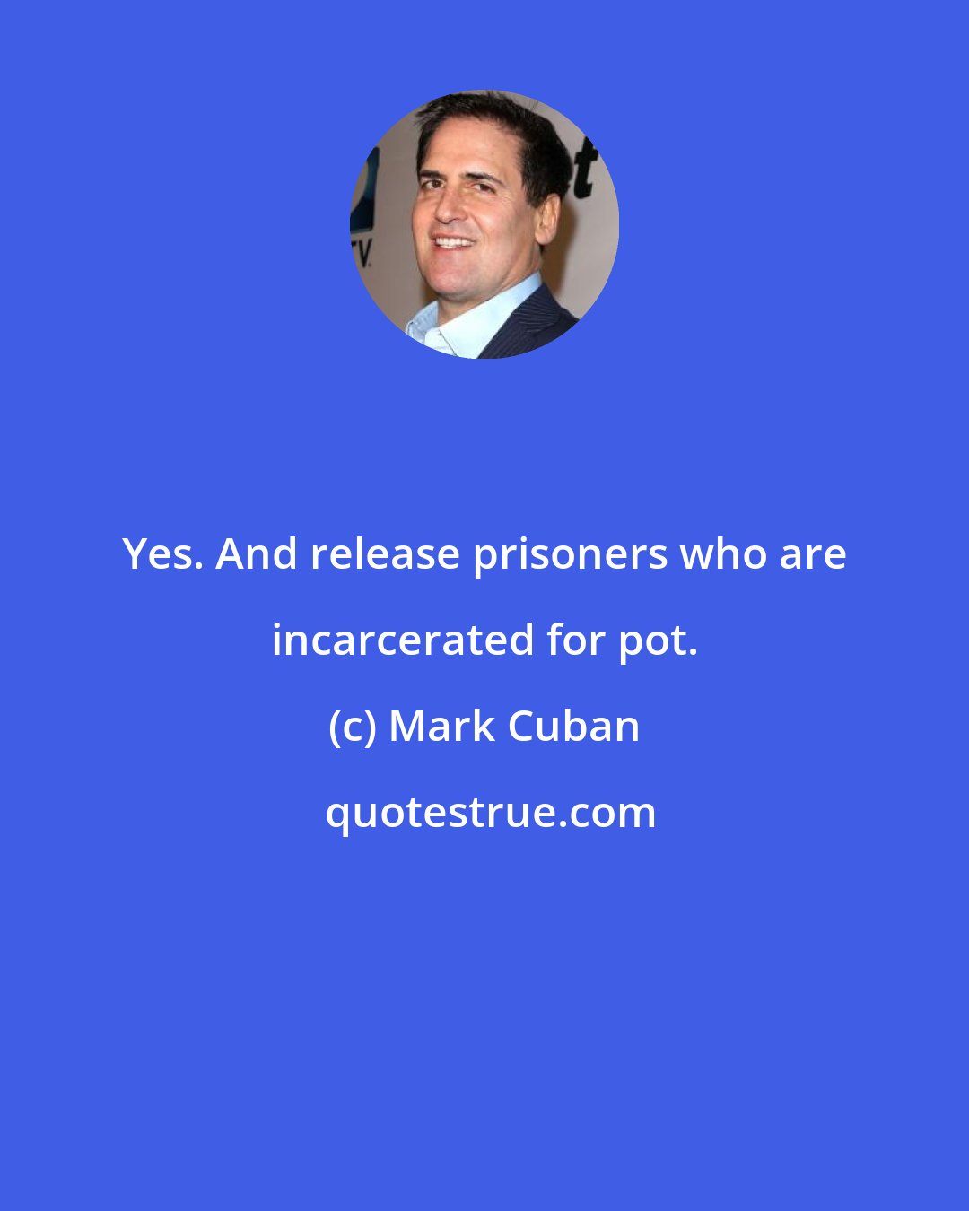 Mark Cuban: Yes. And release prisoners who are incarcerated for pot.