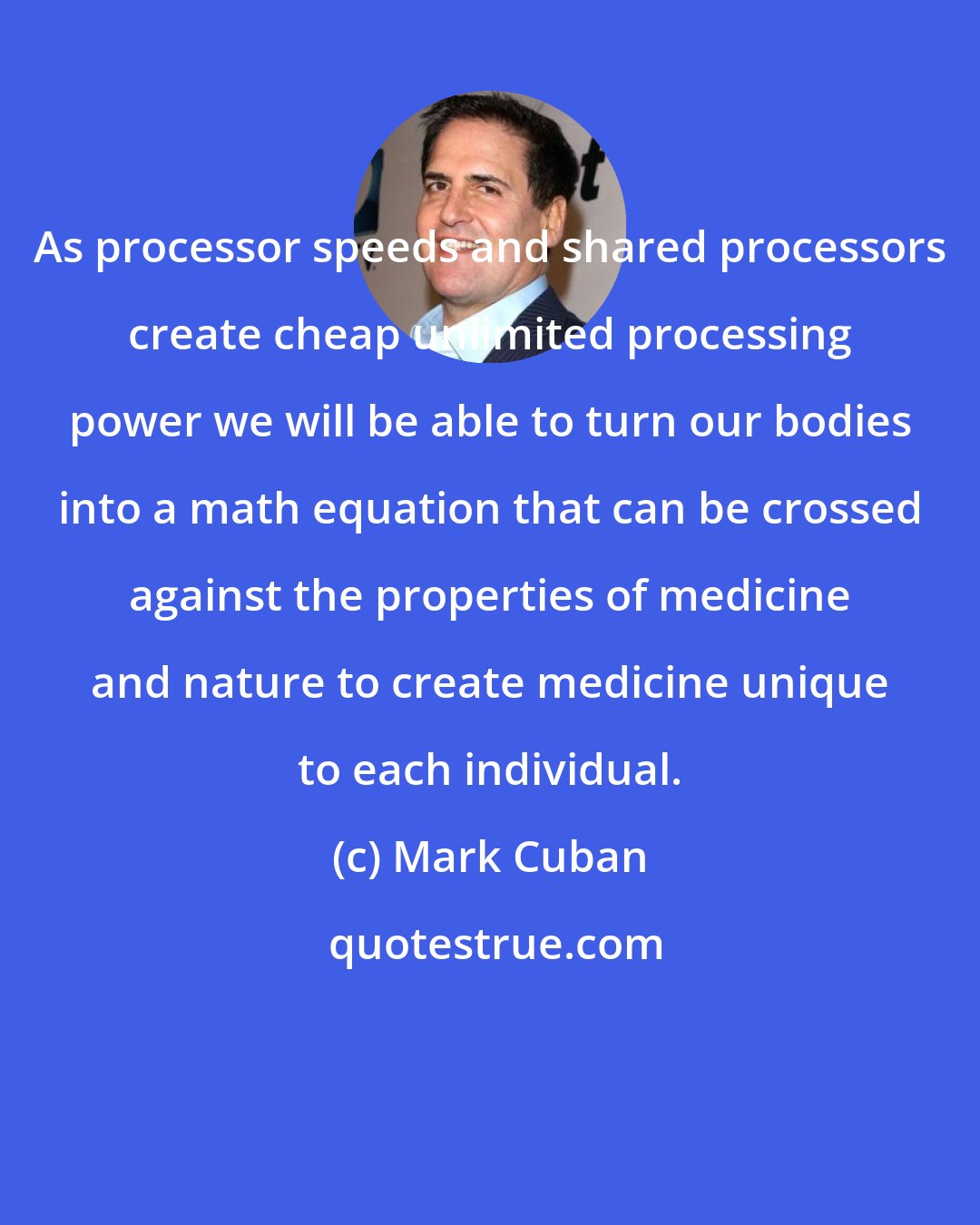 Mark Cuban: As processor speeds and shared processors create cheap unlimited processing power we will be able to turn our bodies into a math equation that can be crossed against the properties of medicine and nature to create medicine unique to each individual.