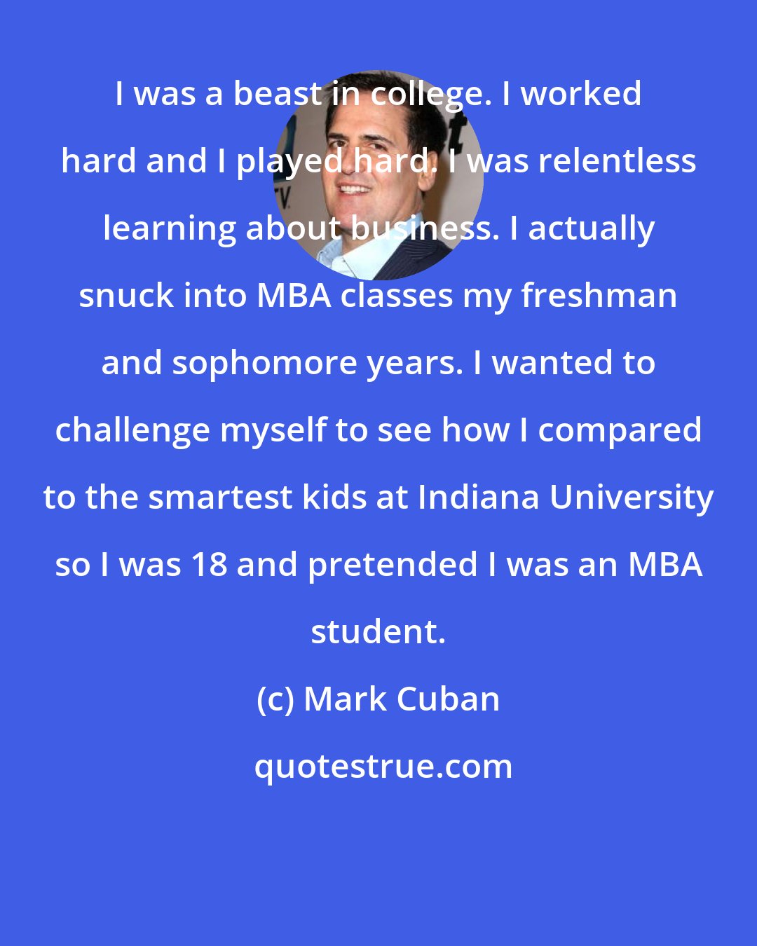 Mark Cuban: I was a beast in college. I worked hard and I played hard. I was relentless learning about business. I actually snuck into MBA classes my freshman and sophomore years. I wanted to challenge myself to see how I compared to the smartest kids at Indiana University so I was 18 and pretended I was an MBA student.