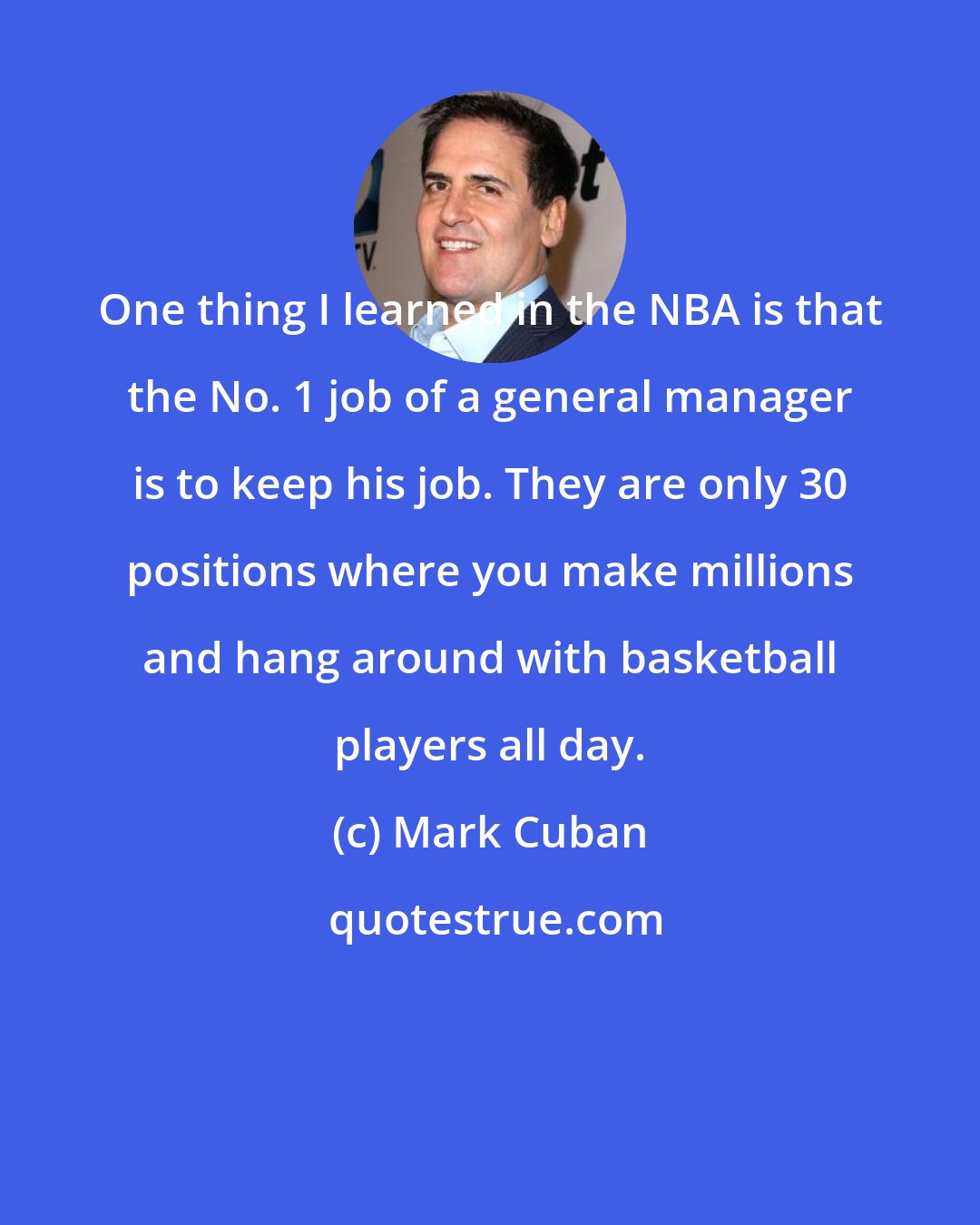 Mark Cuban: One thing I learned in the NBA is that the No. 1 job of a general manager is to keep his job. They are only 30 positions where you make millions and hang around with basketball players all day.