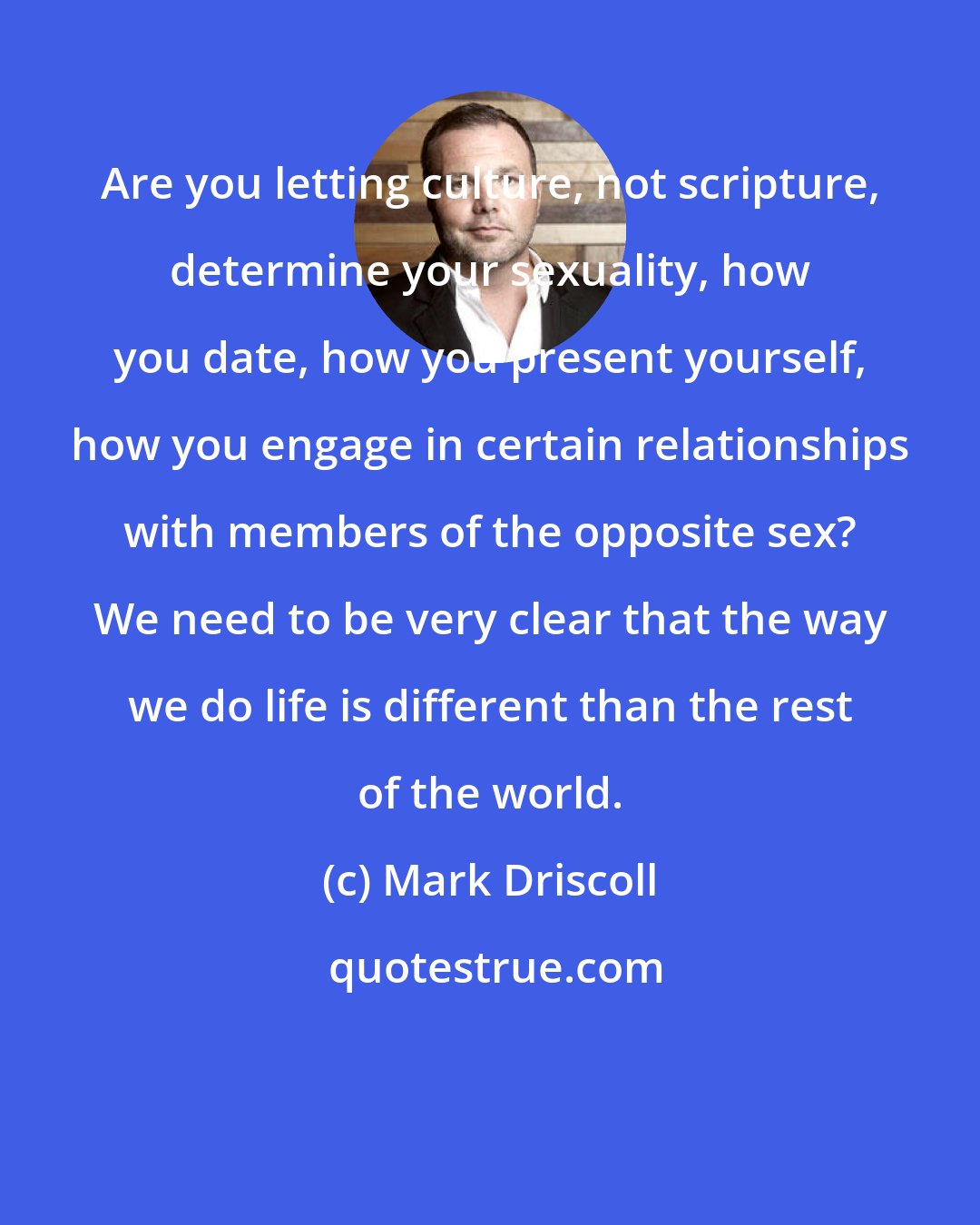 Mark Driscoll: Are you letting culture, not scripture, determine your sexuality, how you date, how you present yourself, how you engage in certain relationships with members of the opposite sex? We need to be very clear that the way we do life is different than the rest of the world.