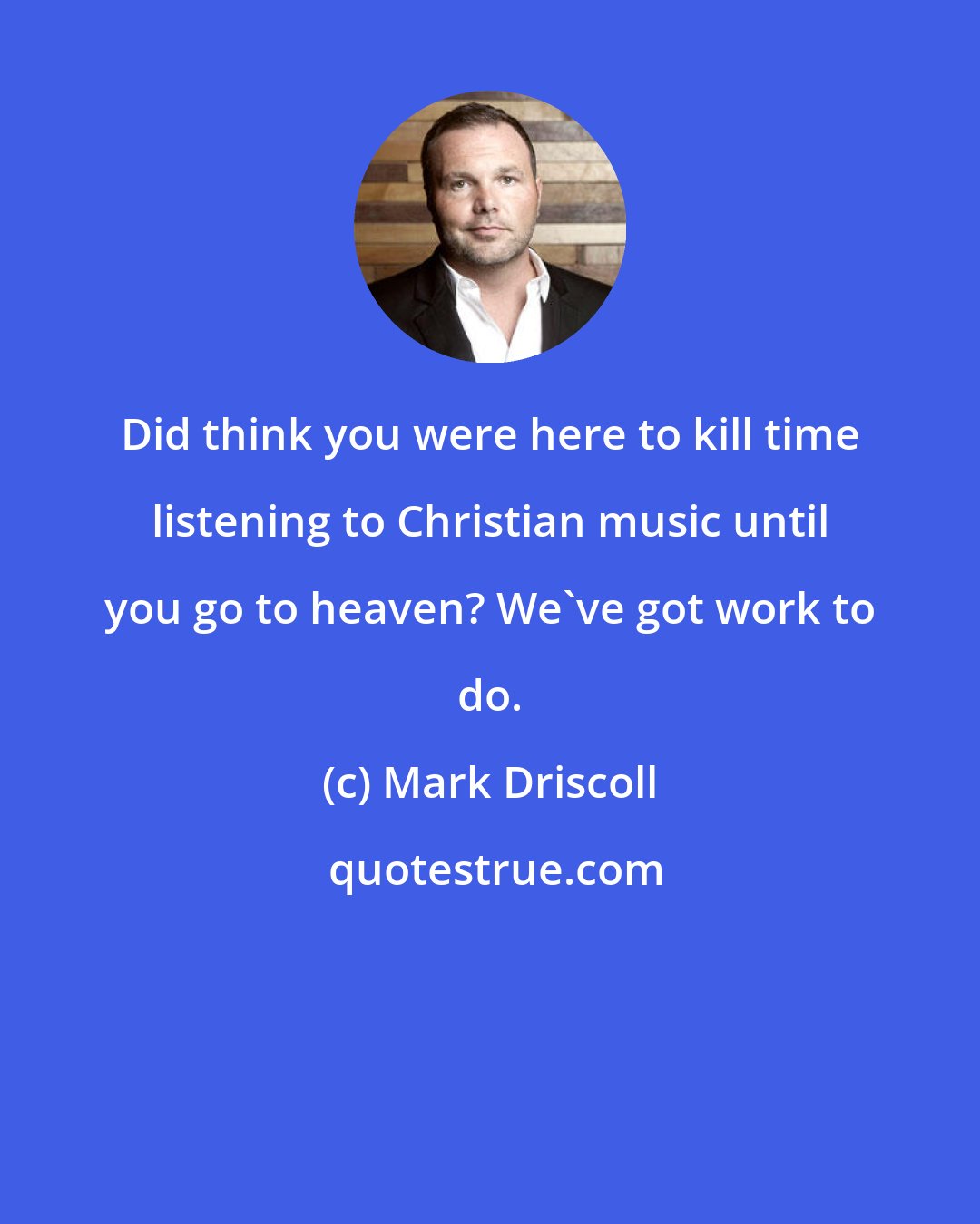 Mark Driscoll: Did think you were here to kill time listening to Christian music until you go to heaven? We've got work to do.