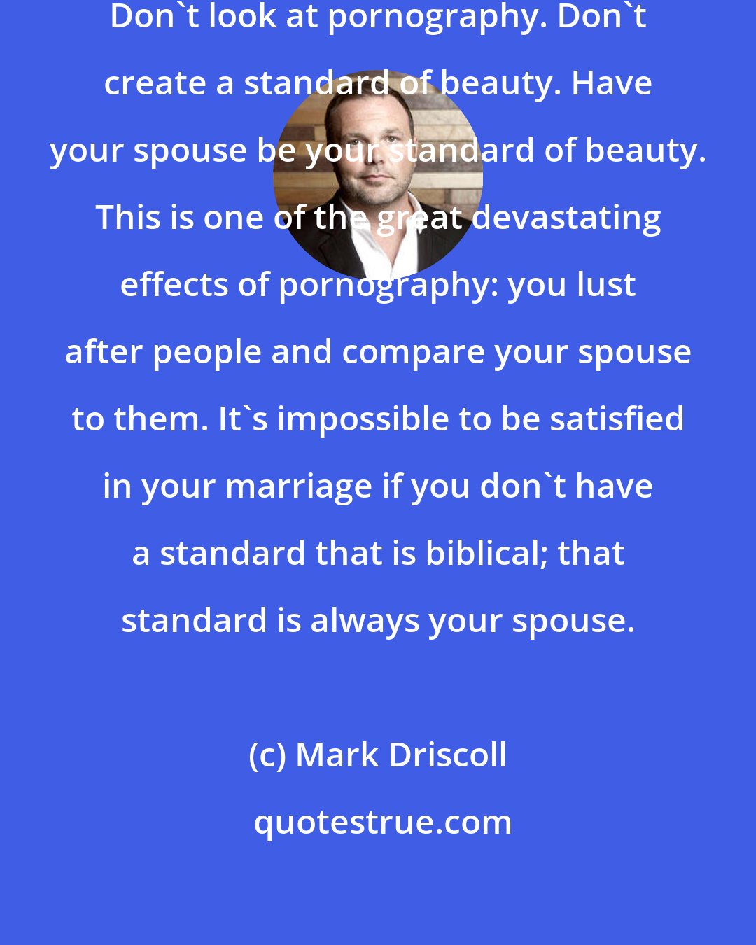 Mark Driscoll: Don't cohabitate. Don't fornicate. Don't look at pornography. Don't create a standard of beauty. Have your spouse be your standard of beauty. This is one of the great devastating effects of pornography: you lust after people and compare your spouse to them. It's impossible to be satisfied in your marriage if you don't have a standard that is biblical; that standard is always your spouse.