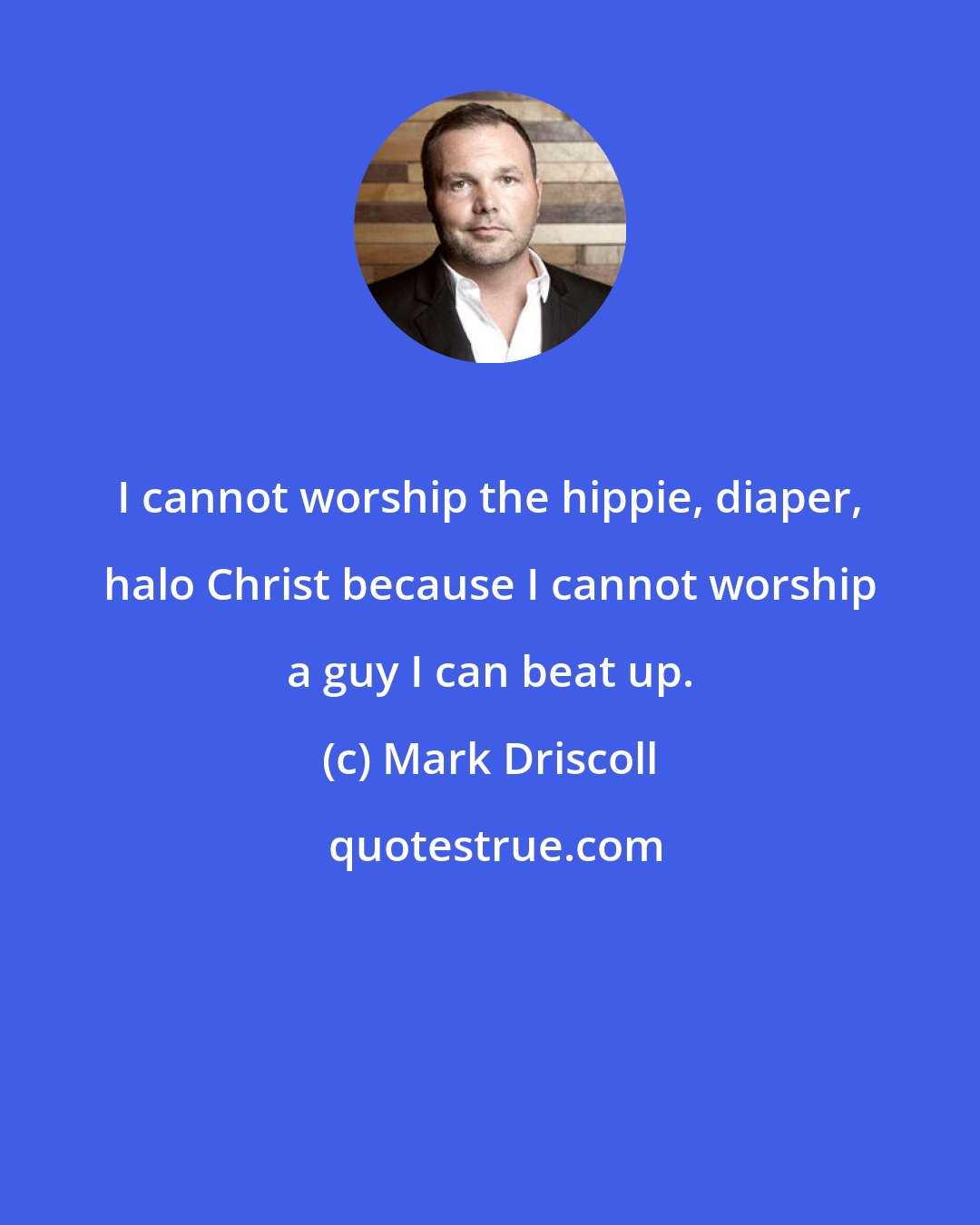 Mark Driscoll: I cannot worship the hippie, diaper, halo Christ because I cannot worship a guy I can beat up.