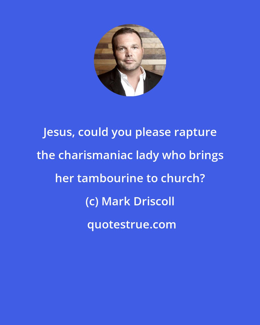 Mark Driscoll: Jesus, could you please rapture the charismaniac lady who brings her tambourine to church?