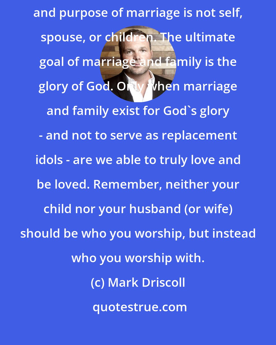 Mark Driscoll: Marriage includes a spouse, and often children. But the goal, center, and purpose of marriage is not self, spouse, or children. The ultimate goal of marriage and family is the glory of God. Only when marriage and family exist for God's glory - and not to serve as replacement idols - are we able to truly love and be loved. Remember, neither your child nor your husband (or wife) should be who you worship, but instead who you worship with.