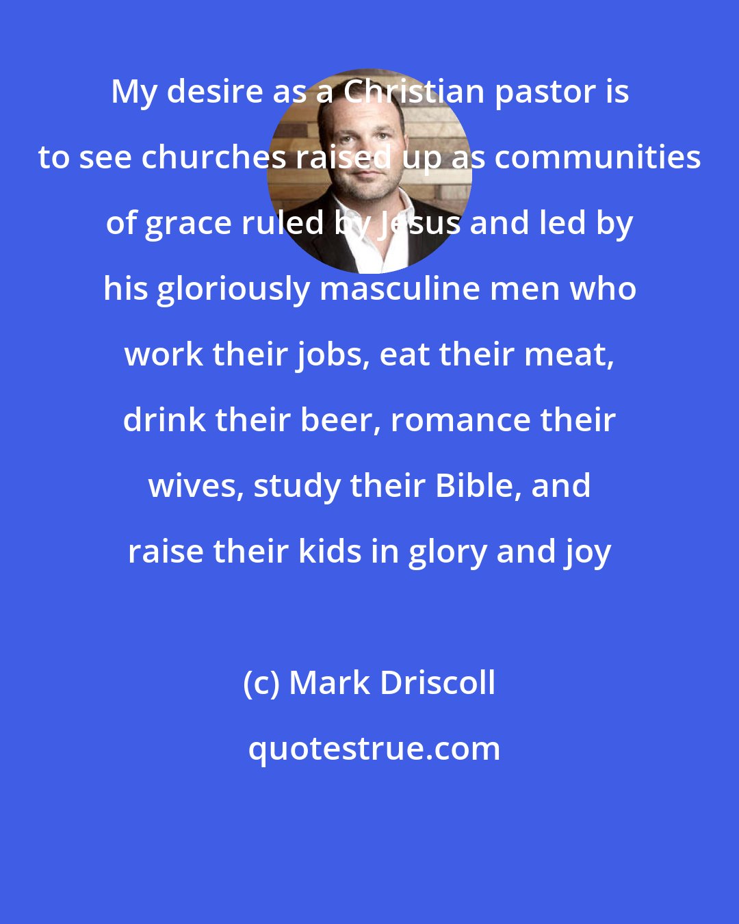 Mark Driscoll: My desire as a Christian pastor is to see churches raised up as communities of grace ruled by Jesus and led by his gloriously masculine men who work their jobs, eat their meat, drink their beer, romance their wives, study their Bible, and raise their kids in glory and joy