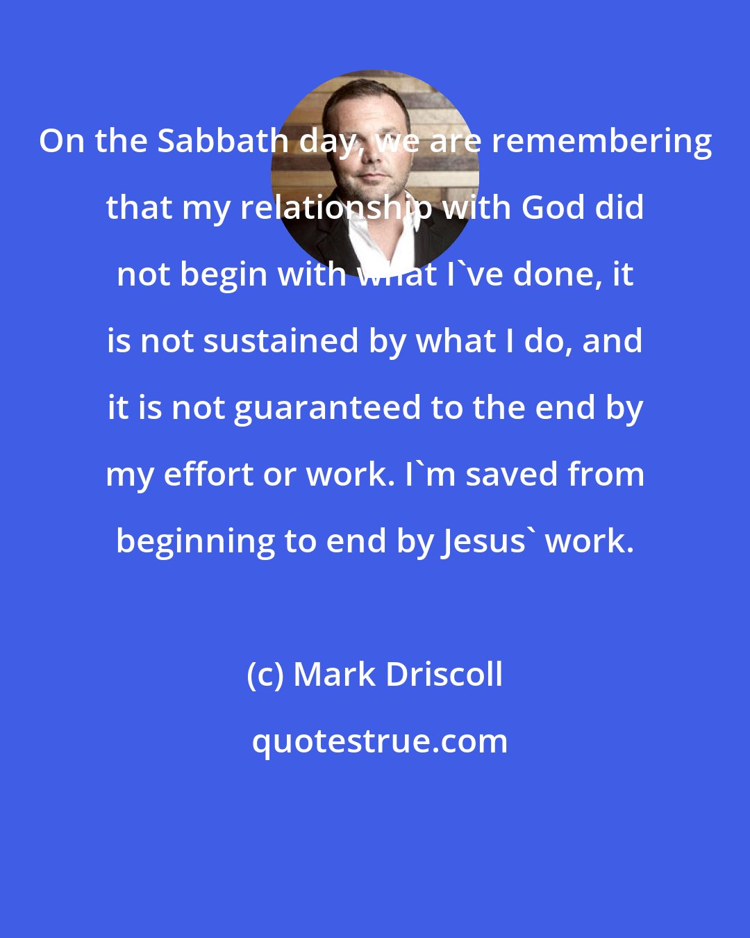 Mark Driscoll: On the Sabbath day, we are remembering that my relationship with God did not begin with what I've done, it is not sustained by what I do, and it is not guaranteed to the end by my effort or work. I'm saved from beginning to end by Jesus' work.