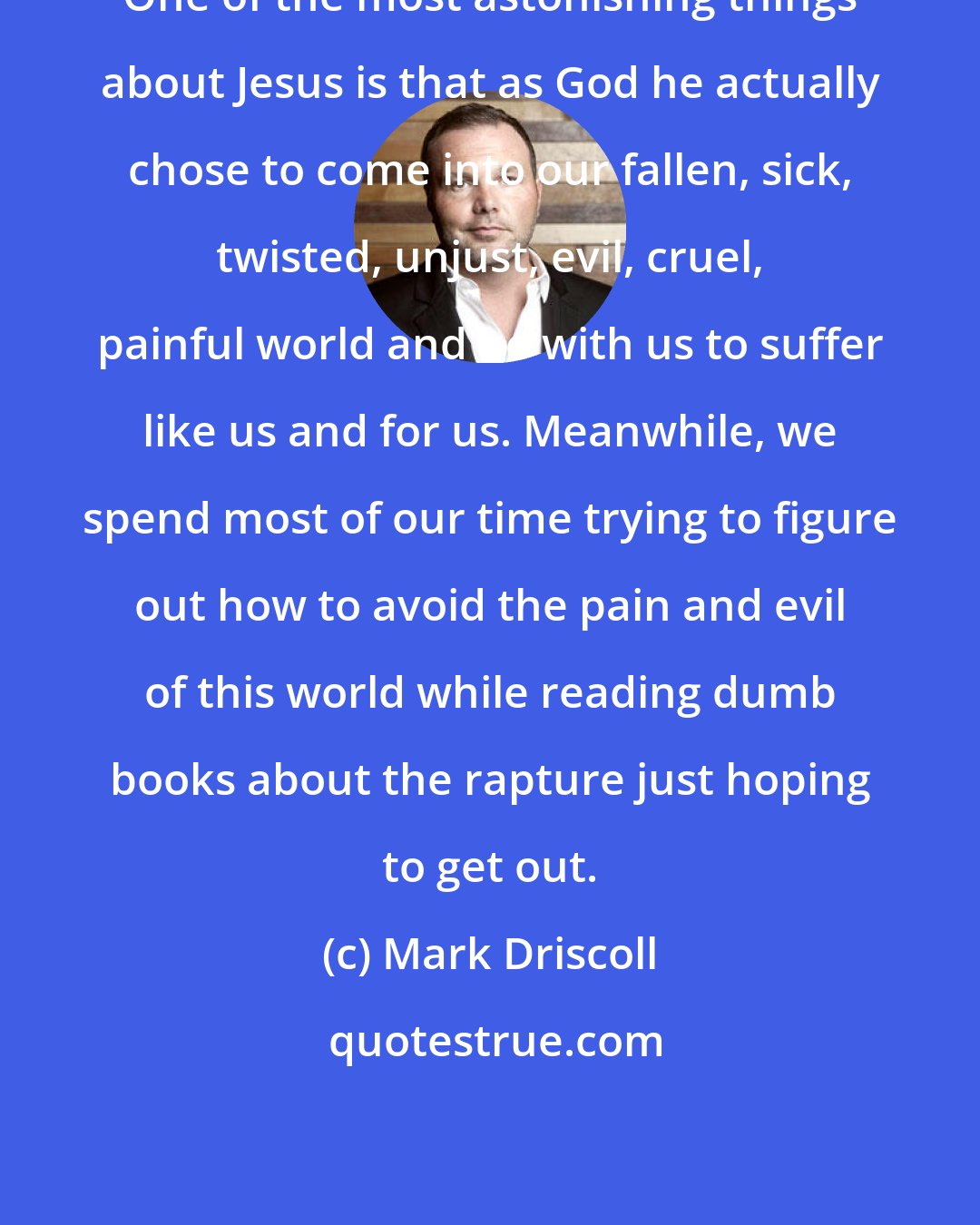 Mark Driscoll: One of the most astonishing things about Jesus is that as God he actually chose to come into our fallen, sick, twisted, unjust, evil, cruel, painful world and be with us to suffer like us and for us. Meanwhile, we spend most of our time trying to figure out how to avoid the pain and evil of this world while reading dumb books about the rapture just hoping to get out.