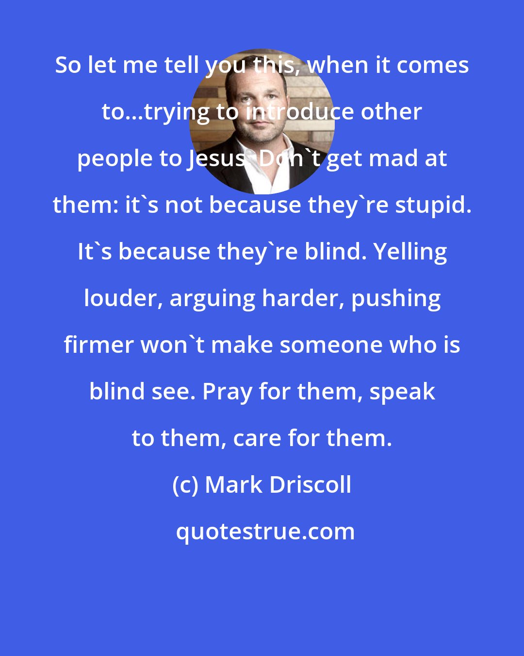 Mark Driscoll: So let me tell you this, when it comes to...trying to introduce other people to Jesus. Don't get mad at them: it's not because they're stupid. It's because they're blind. Yelling louder, arguing harder, pushing firmer won't make someone who is blind see. Pray for them, speak to them, care for them.