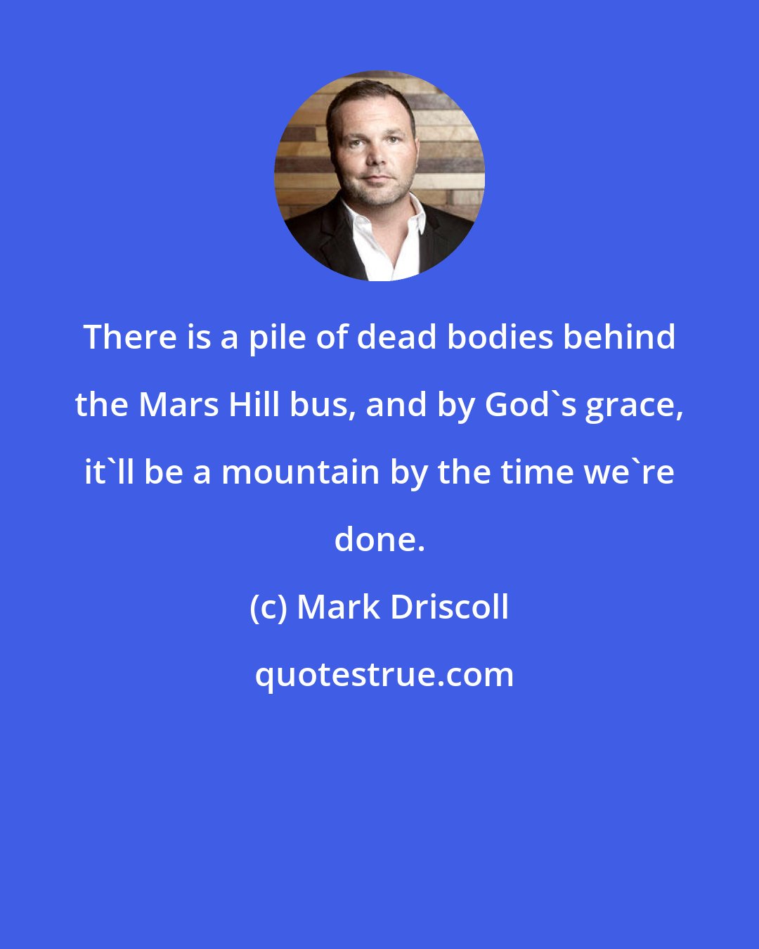 Mark Driscoll: There is a pile of dead bodies behind the Mars Hill bus, and by God's grace, it'll be a mountain by the time we're done.