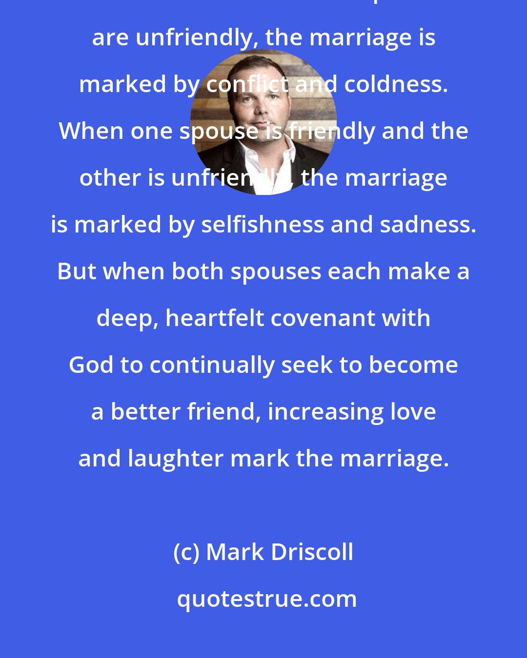 Mark Driscoll: While it only takes one spouse to be friendly, it takes both spouses to be friends. When both spouses are unfriendly, the marriage is marked by conflict and coldness. When one spouse is friendly and the other is unfriendly, the marriage is marked by selfishness and sadness. But when both spouses each make a deep, heartfelt covenant with God to continually seek to become a better friend, increasing love and laughter mark the marriage.