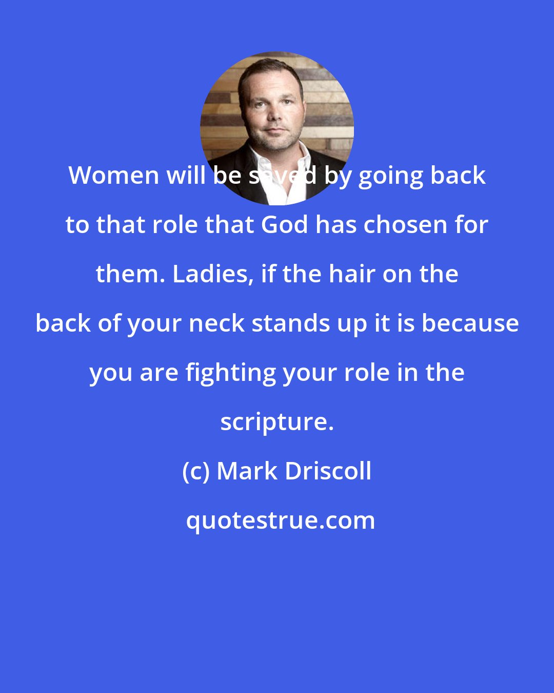 Mark Driscoll: Women will be saved by going back to that role that God has chosen for them. Ladies, if the hair on the back of your neck stands up it is because you are fighting your role in the scripture.