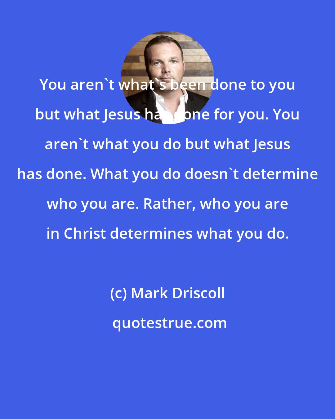 Mark Driscoll: You aren't what's been done to you but what Jesus has done for you. You aren't what you do but what Jesus has done. What you do doesn't determine who you are. Rather, who you are in Christ determines what you do.