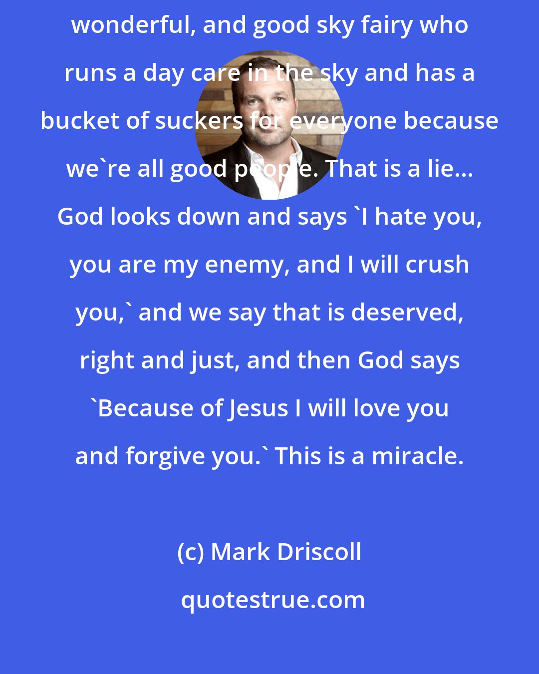 Mark Driscoll: You have been told that God is a loving, gracious, merciful, kind, compassionate, wonderful, and good sky fairy who runs a day care in the sky and has a bucket of suckers for everyone because we're all good people. That is a lie... God looks down and says 'I hate you, you are my enemy, and I will crush you,' and we say that is deserved, right and just, and then God says 'Because of Jesus I will love you and forgive you.' This is a miracle.