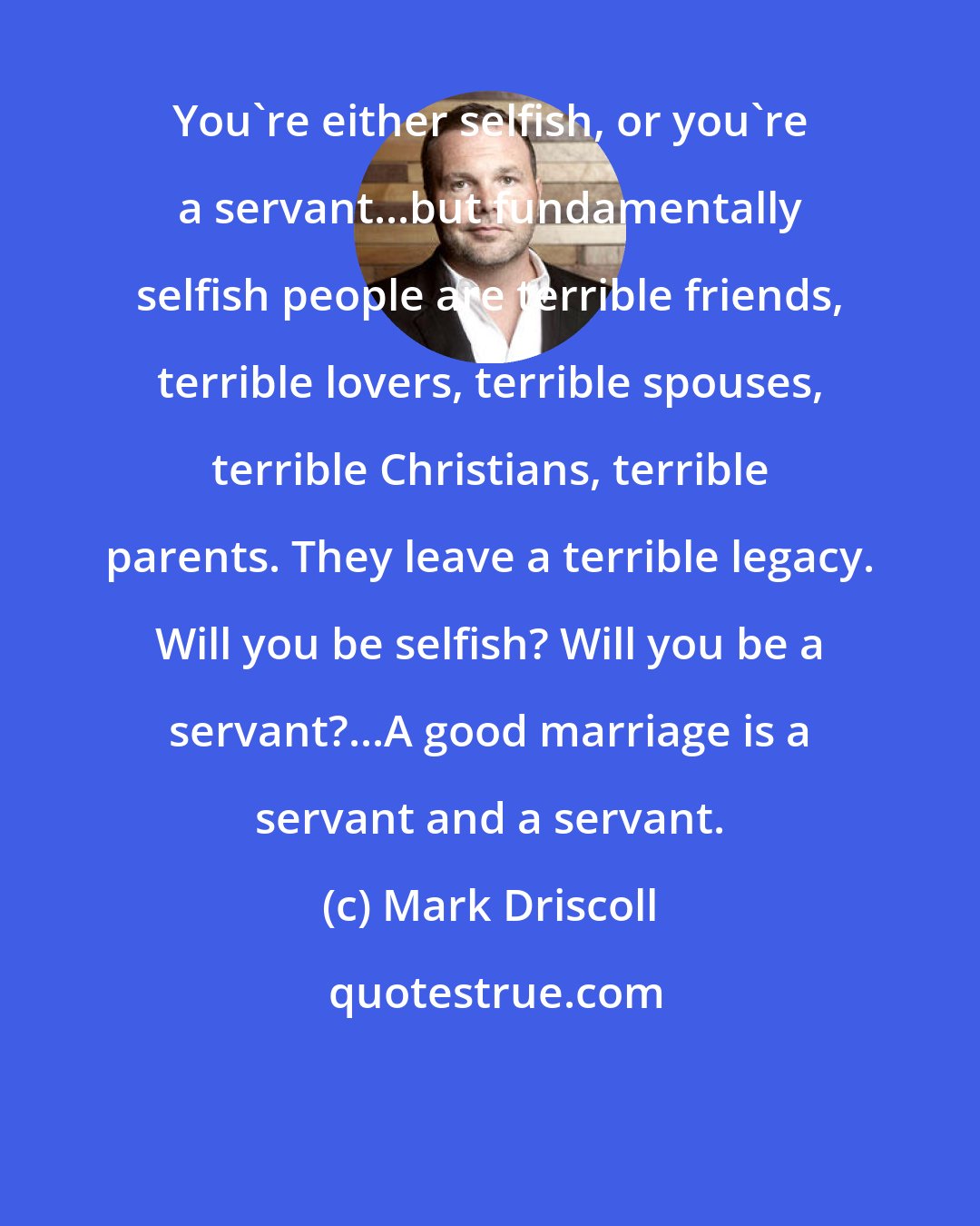 Mark Driscoll: You're either selfish, or you're a servant...but fundamentally selfish people are terrible friends, terrible lovers, terrible spouses, terrible Christians, terrible parents. They leave a terrible legacy. Will you be selfish? Will you be a servant?...A good marriage is a servant and a servant.