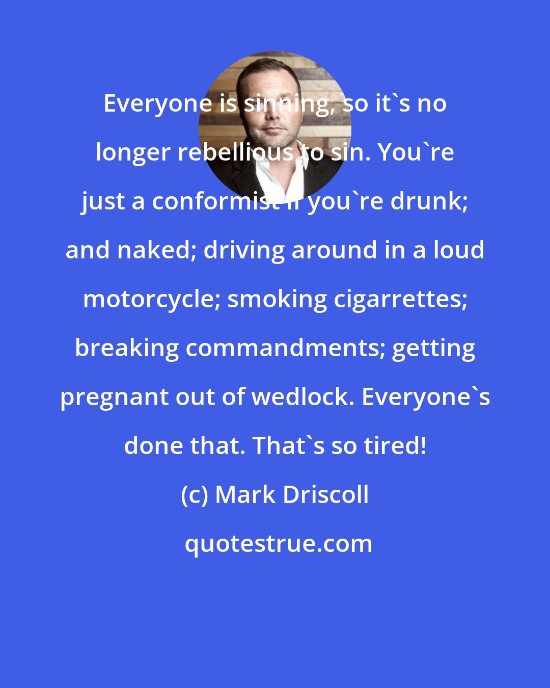 Mark Driscoll: Everyone is sinning, so it's no longer rebellious to sin. You're just a conformist if you're drunk; and naked; driving around in a loud motorcycle; smoking cigarrettes; breaking commandments; getting pregnant out of wedlock. Everyone's done that. That's so tired!