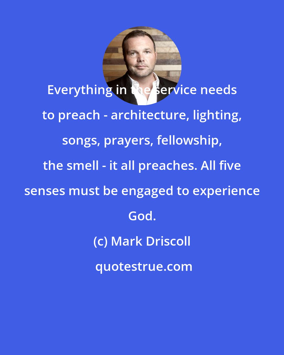 Mark Driscoll: Everything in the service needs to preach - architecture, lighting, songs, prayers, fellowship, the smell - it all preaches. All five senses must be engaged to experience God.