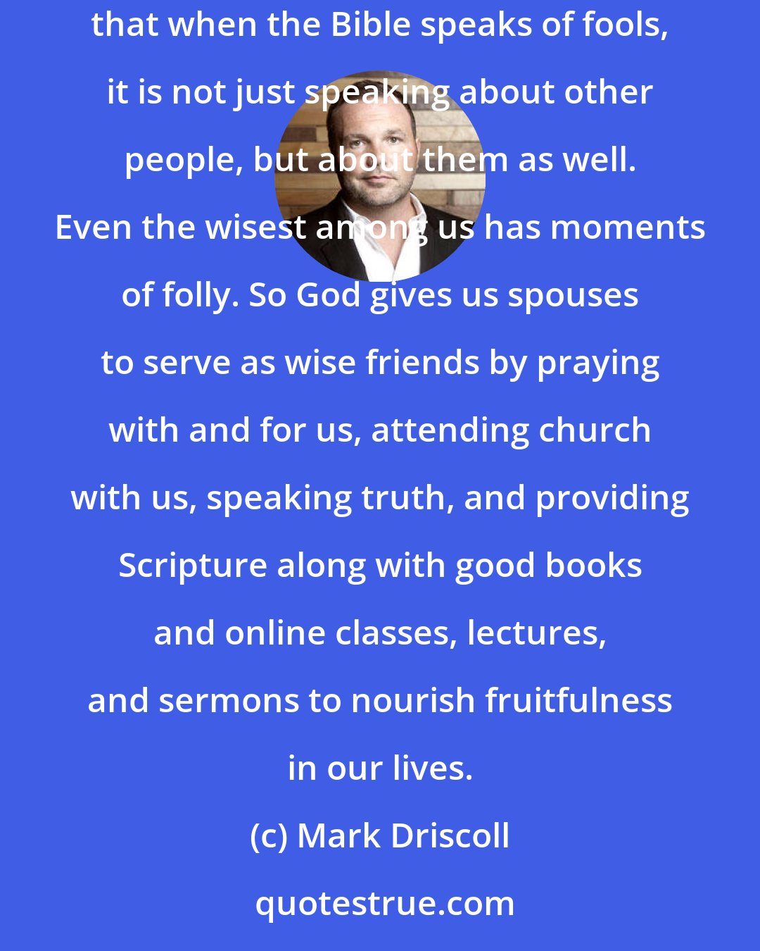 Mark Driscoll: In marriage we have a duty to God, our spuses, the world, and future generations. But we are sinners. A husband and wife need to acknowledge that when the Bible speaks of fools, it is not just speaking about other people, but about them as well. Even the wisest among us has moments of folly. So God gives us spouses to serve as wise friends by praying with and for us, attending church with us, speaking truth, and providing Scripture along with good books and online classes, lectures, and sermons to nourish fruitfulness in our lives.