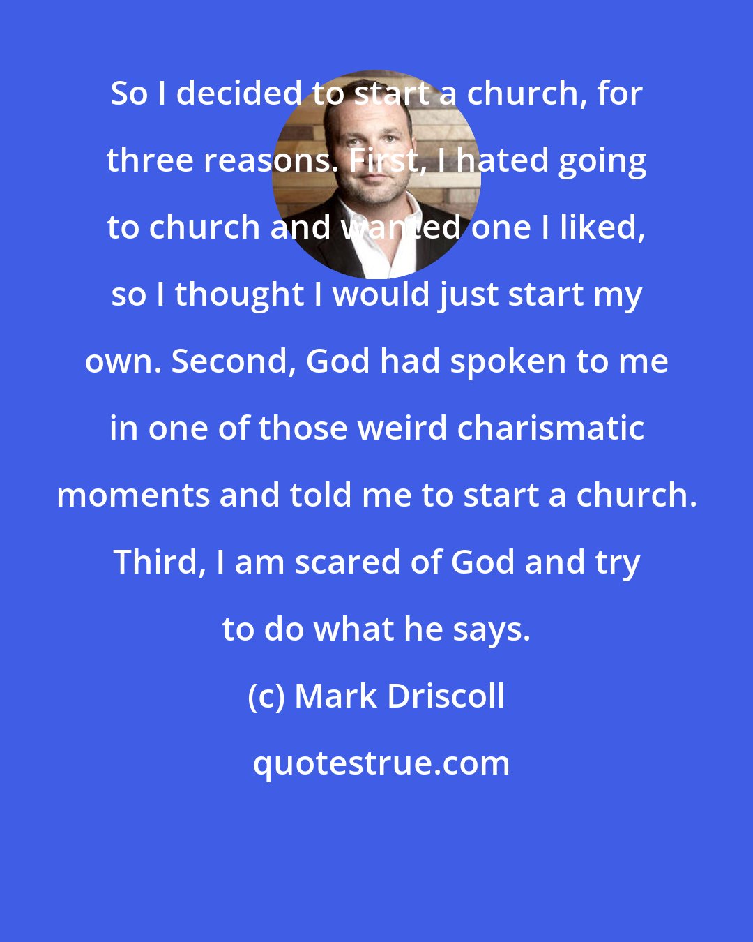 Mark Driscoll: So I decided to start a church, for three reasons. First, I hated going to church and wanted one I liked, so I thought I would just start my own. Second, God had spoken to me in one of those weird charismatic moments and told me to start a church. Third, I am scared of God and try to do what he says.