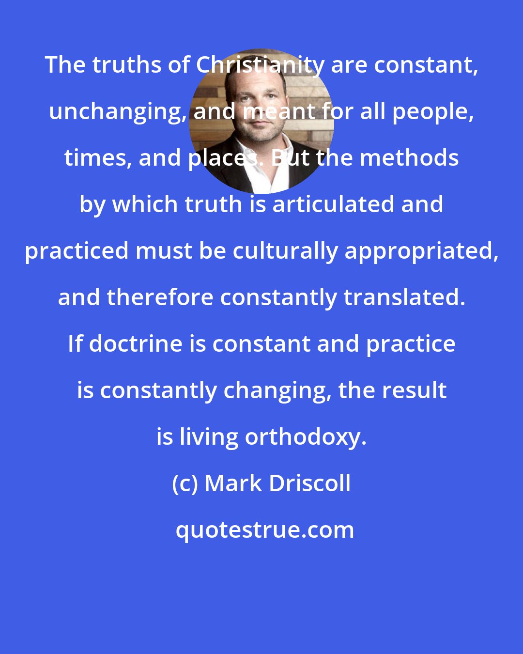 Mark Driscoll: The truths of Christianity are constant, unchanging, and meant for all people, times, and places. But the methods by which truth is articulated and practiced must be culturally appropriated, and therefore constantly translated. If doctrine is constant and practice is constantly changing, the result is living orthodoxy.