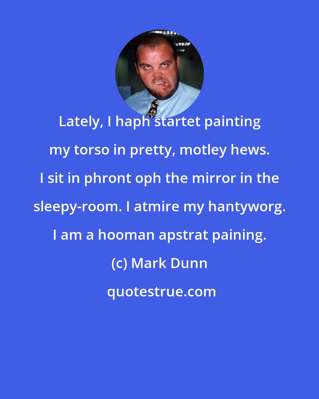Mark Dunn: Lately, I haph startet painting my torso in pretty, motley hews. I sit in phront oph the mirror in the sleepy-room. I atmire my hantyworg. I am a hooman apstrat paining.