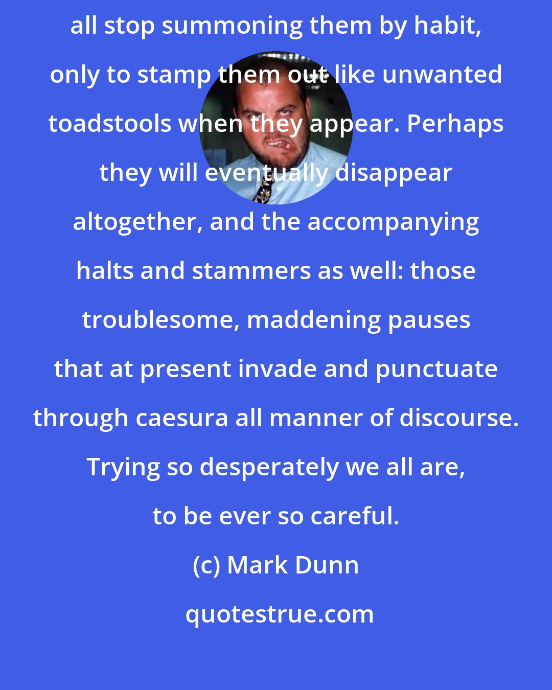 Mark Dunn: Perhaps in time, Ella, the words we have lost will fade, and we will all stop summoning them by habit, only to stamp them out like unwanted toadstools when they appear. Perhaps they will eventually disappear altogether, and the accompanying halts and stammers as well: those troublesome, maddening pauses that at present invade and punctuate through caesura all manner of discourse. Trying so desperately we all are, to be ever so careful.