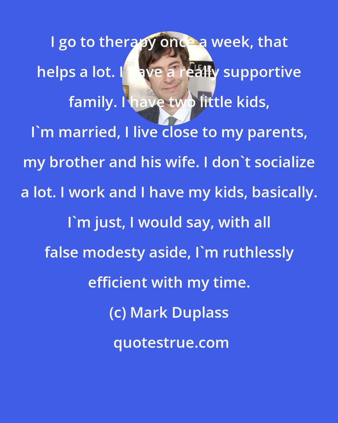 Mark Duplass: I go to therapy once a week, that helps a lot. I have a really supportive family. I have two little kids, I'm married, I live close to my parents, my brother and his wife. I don't socialize a lot. I work and I have my kids, basically. I'm just, I would say, with all false modesty aside, I'm ruthlessly efficient with my time.