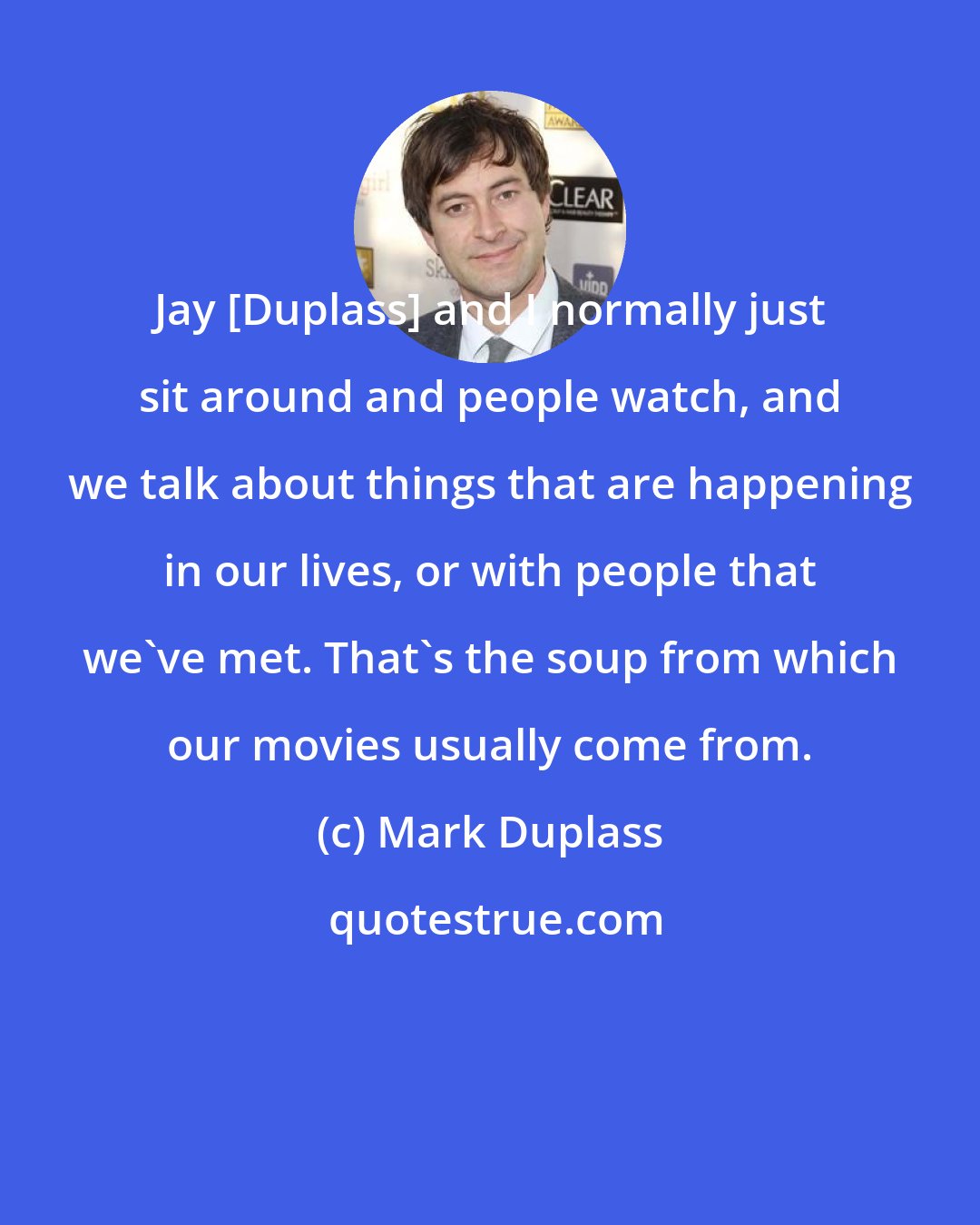 Mark Duplass: Jay [Duplass] and I normally just sit around and people watch, and we talk about things that are happening in our lives, or with people that we've met. That's the soup from which our movies usually come from.