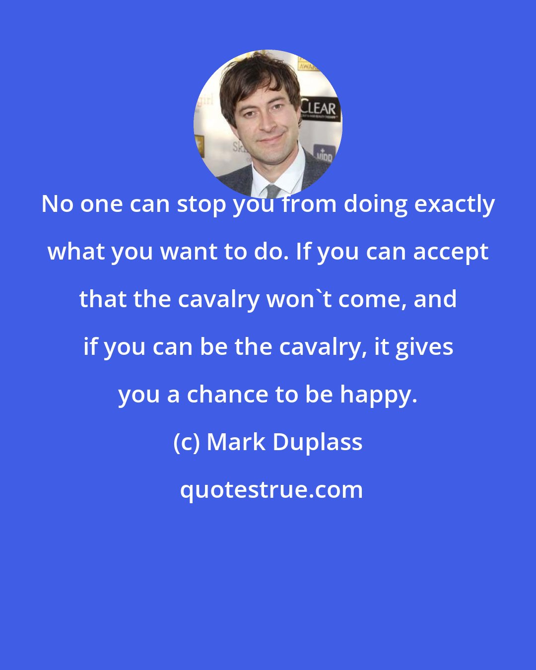 Mark Duplass: No one can stop you from doing exactly what you want to do. If you can accept that the cavalry won't come, and if you can be the cavalry, it gives you a chance to be happy.